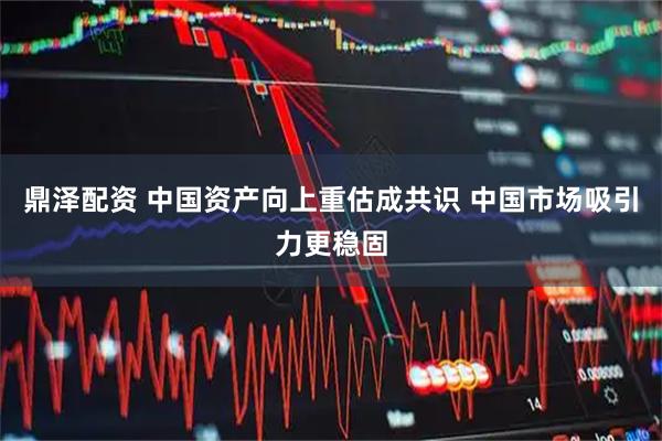 鼎泽配资 中国资产向上重估成共识 中国市场吸引力更稳固