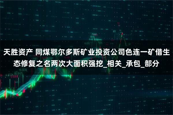 天胜资产 同煤鄂尔多斯矿业投资公司色连一矿借生态修复之名两次大面积强挖_相关_承包_部分