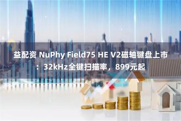 益配资 NuPhy Field75 HE V2磁轴键盘上市：32kHz全键扫描率，899元起