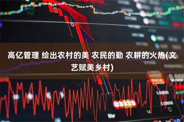 高亿管理 绘出农村的美 农民的勤 农耕的火热(文艺赋美乡村)