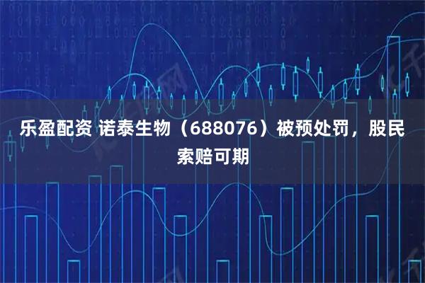 乐盈配资 诺泰生物（688076）被预处罚，股民索赔可期