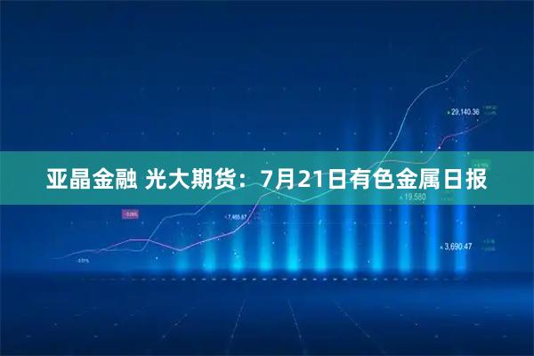 亚晶金融 光大期货：7月21日有色金属日报