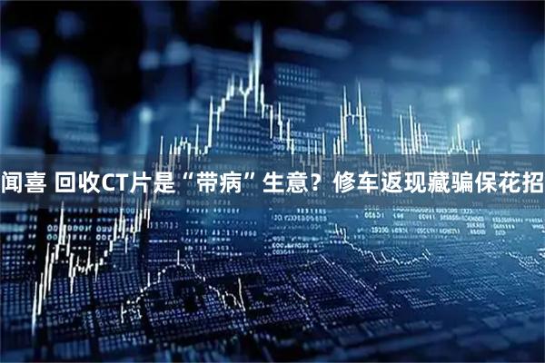 闻喜 回收CT片是“带病”生意？修车返现藏骗保花招