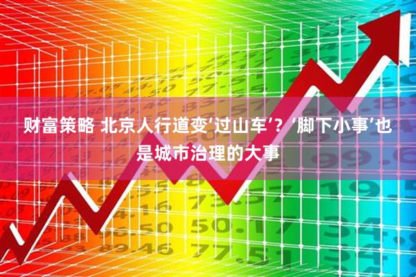 财富策略 北京人行道变‘过山车’？‘脚下小事’也是城市治理的大事