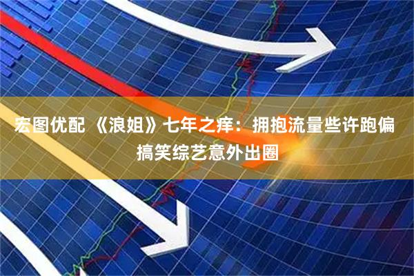 宏图优配 《浪姐》七年之痒：拥抱流量些许跑偏 搞笑综艺意外出圈