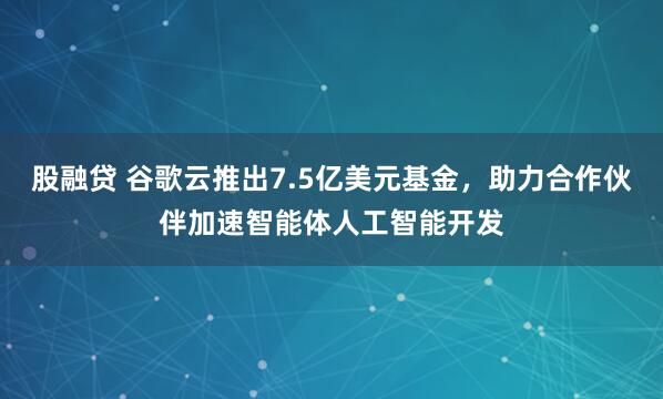 股融贷 谷歌云推出7.5亿美元基金，助力合作伙伴加速智能体人工智能开发