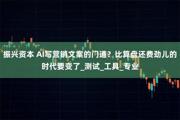 振兴资本 AI写营销文案的门道?比算盘还费劲儿的时代要变了_测试_工具_专业