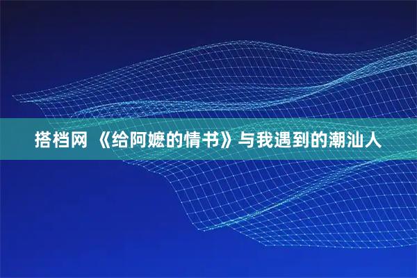 搭档网 《给阿嬷的情书》与我遇到的潮汕人