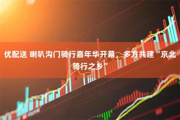 优配送 喇叭沟门骑行嘉年华开幕,多方共建“京北骑行之乡”