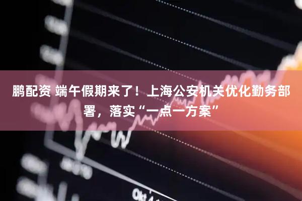 鹏配资 端午假期来了!上海公安机关优化勤务部署,落实“一点一方案”