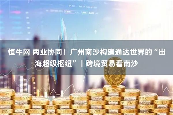 恒牛网 两业协同！广州南沙构建通达世界的“出海超级枢纽”｜跨境贸易看南沙