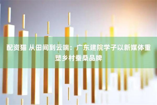 配资猫 从田间到云端：广东建院学子以新媒体重塑乡村蚕桑品牌