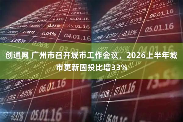 创通网 广州市召开城市工作会议,2026上半年城市更新固投比增33%