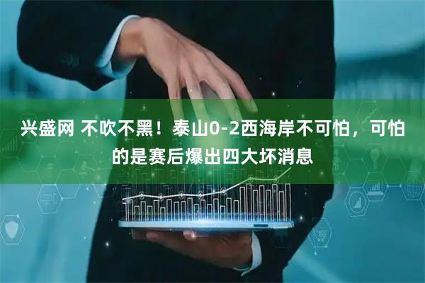 兴盛网 不吹不黑！泰山0‑2西海岸不可怕，可怕的是赛后爆出四大坏消息